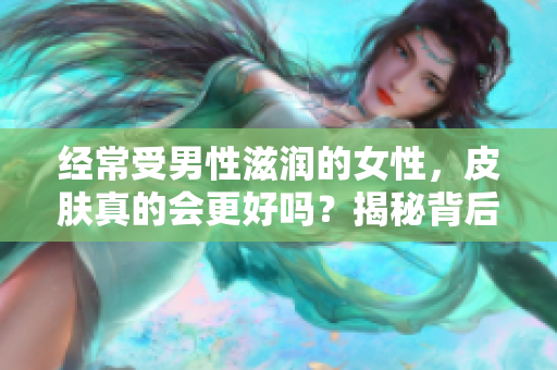 經(jīng)常受男性滋潤的女性，皮膚真的會更好嗎？揭秘背后的科學(xué)真相