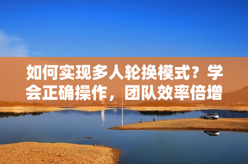 如何實(shí)現(xiàn)多人輪換模式？學(xué)會(huì)正確操作，團(tuán)隊(duì)效率倍增