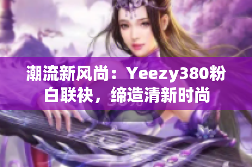 潮流新風(fēng)尚：Yeezy380粉白聯(lián)袂，締造清新時尚