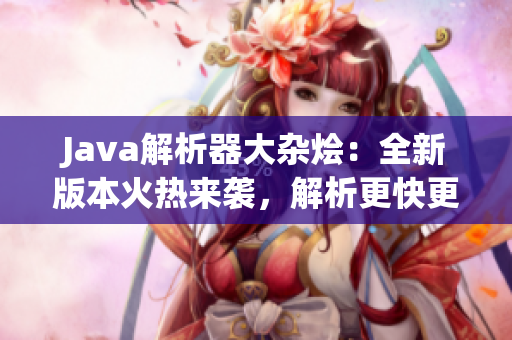 Java解析器大雜燴：全新版本火熱來襲，解析更快更準，功能更強大