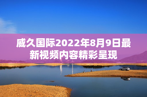 威久國際2022年8月9日最新視頻內(nèi)容精彩呈現(xiàn)