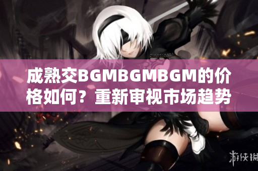 成熟交BGMBGMBGM的價(jià)格如何？重新審視市場(chǎng)趨勢(shì)