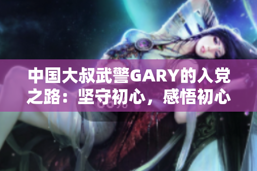 中國(guó)大叔武警GARY的入黨之路：堅(jiān)守初心，感悟初心