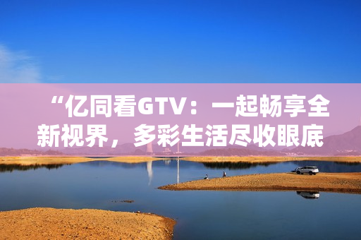 “億同看GTV：一起暢享全新視界，多彩生活盡收眼底！”