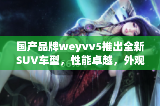 國產(chǎn)品牌weyvv5推出全新SUV車型，性能卓越，外觀時(shí)尚