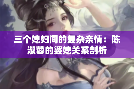 三個(gè)媳婦間的復(fù)雜親情：陳淑蓉的婆媳關(guān)系剖析