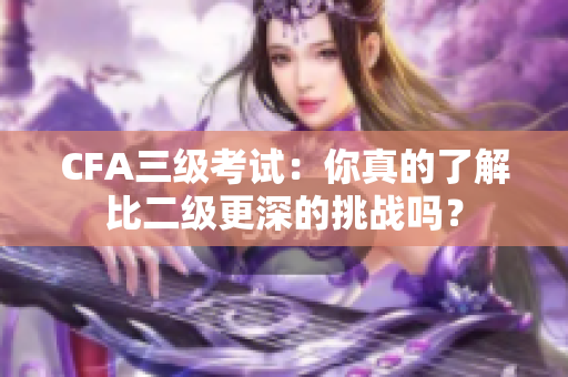 CFA三級(jí)考試：你真的了解比二級(jí)更深的挑戰(zhàn)嗎？