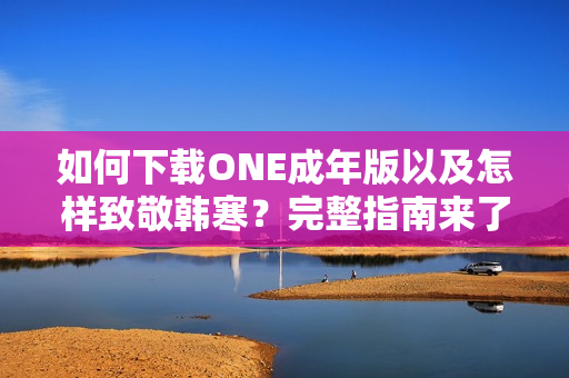 如何下載ONE成年版以及怎樣致敬韓寒？完整指南來了！