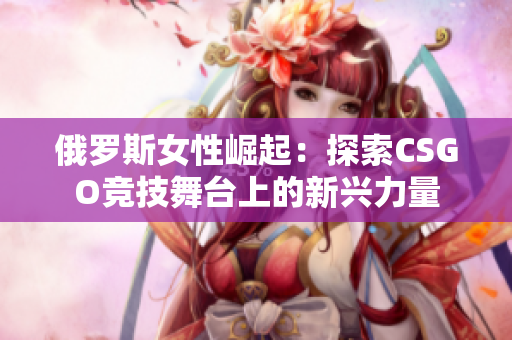 俄羅斯女性崛起：探索CSGO競技舞臺上的新興力量