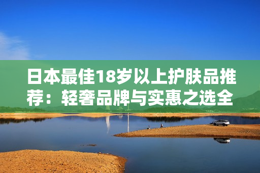 日本最佳18歲以上護(hù)膚品推薦：輕奢品牌與實(shí)惠之選全解析