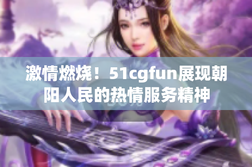 激情燃燒！51cgfun展現(xiàn)朝陽人民的熱情服務(wù)精神