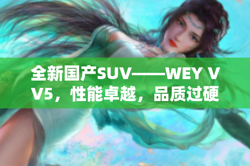 全新國(guó)產(chǎn)SUV——WEY VV5，性能卓越，品質(zhì)過(guò)硬，打造領(lǐng)先時(shí)尚車型