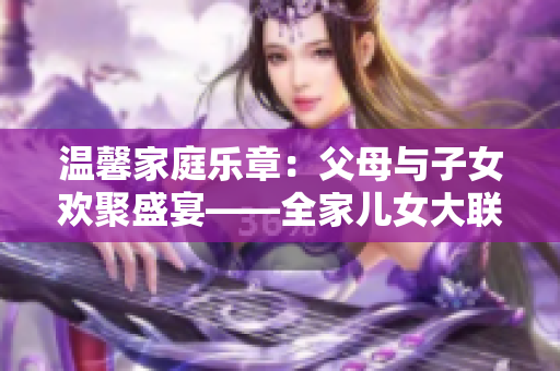 溫馨家庭樂章：父母與子女歡聚盛宴——全家兒女大聯(lián)歡（第14集）