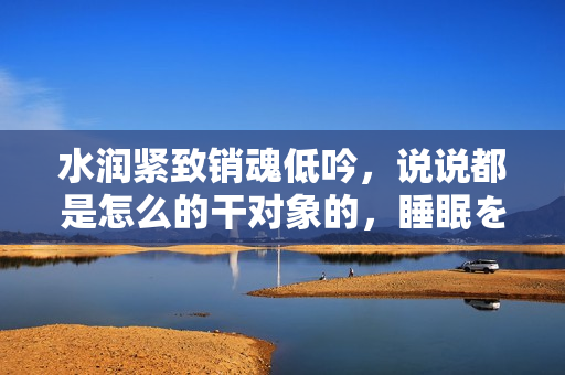 水潤緊致銷魂低吟，說說都是怎么的干對象的，睡眠を取らなくてもいい，睡覺抓著小雞一晚上會怎樣，睡過年紀最大的多少歲六十多，水潤緊致銷魂低吟古代1002