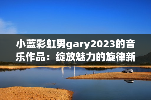 小藍彩虹男gary2023的音樂作品：綻放魅力的旋律新篇章