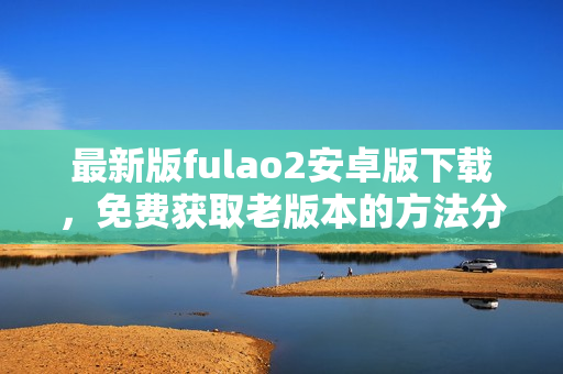 最新版fulao2安卓版下載，免費(fèi)獲取老版本的方法分享