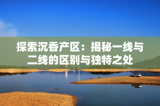 探索沉香產(chǎn)區(qū)：揭秘一線與二線的區(qū)別與獨(dú)特之處