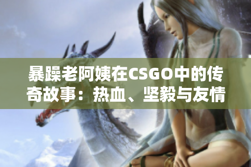 暴躁老阿姨在CSGO中的傳奇故事：熱血、堅毅與友情