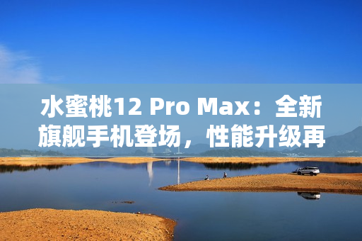 水蜜桃12 Pro Max：全新旗艦手機登場，性能升級再造巔峰體驗