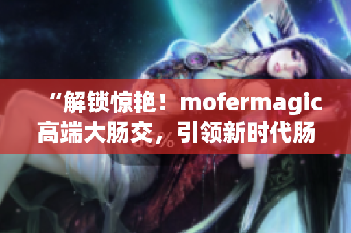 “解鎖驚艷！mofermagic高端大腸交，引領(lǐng)新時(shí)代腸道健康革命！”