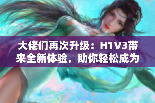 大佬們再次升級：H1V3帶來全新體驗(yàn)，助你輕松成為行業(yè)領(lǐng)袖