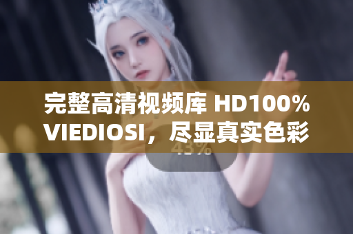 完整高清視頻庫 HD100%VIEDIOSI，盡顯真實(shí)色彩與細(xì)膩質(zhì)感