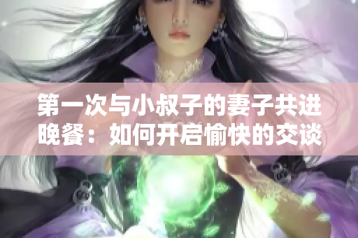 第一次與小叔子的妻子共進(jìn)晚餐：如何開(kāi)啟愉快的交談？