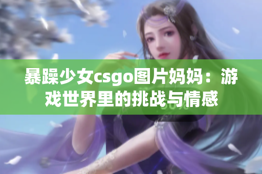 暴躁少女csgo圖片媽媽：游戲世界里的挑戰(zhàn)與情感