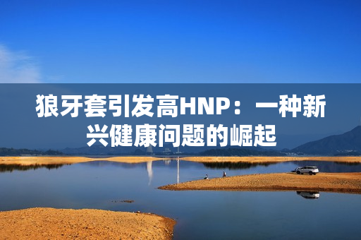 狼牙套引發(fā)高HNP：一種新興健康問題的崛起