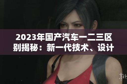 2023年國產(chǎn)汽車一二三區(qū)別揭秘：新一代技術(shù)、設(shè)計(jì)革新和性能提升