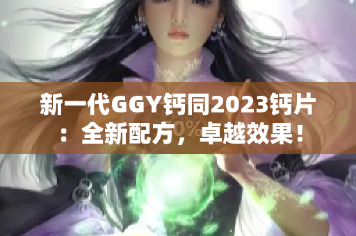 新一代GGY鈣同2023鈣片：全新配方，卓越效果！