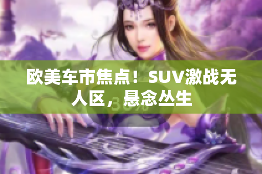 歐美車市焦點(diǎn)！SUV激戰(zhàn)無(wú)人區(qū)，懸念叢生