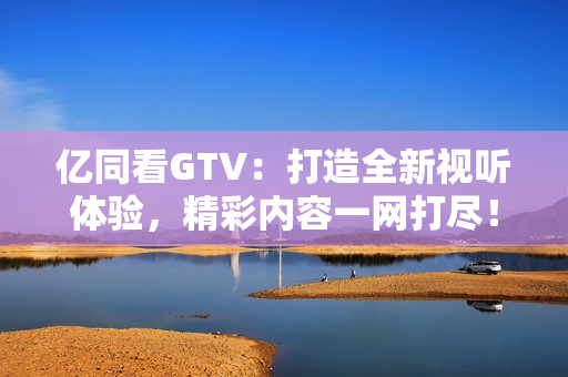 億同看GTV：打造全新視聽體驗(yàn)，精彩內(nèi)容一網(wǎng)打盡！