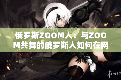 俄羅斯ZOOM人：與ZOOM共舞的俄羅斯人如何在網(wǎng)絡(luò)世界中展現(xiàn)魅力