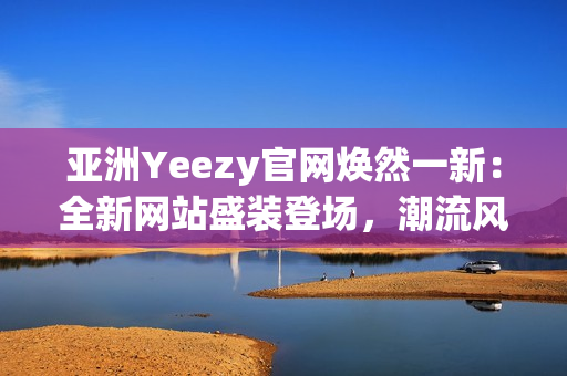 亞洲Yeezy官網(wǎng)煥然一新：全新網(wǎng)站盛裝登場，潮流風(fēng)潮再次引爆！