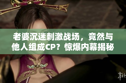 老婆沉迷刺激戰(zhàn)場(chǎng)，竟然與他人組成CP？驚爆內(nèi)幕揭秘！