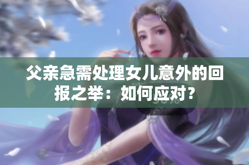 父親急需處理女兒意外的回報(bào)之舉：如何應(yīng)對(duì)？