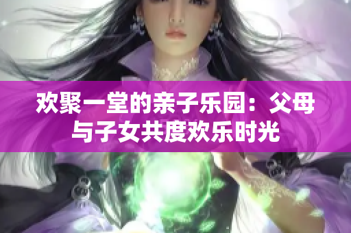 歡聚一堂的親子樂(lè)園：父母與子女共度歡樂(lè)時(shí)光