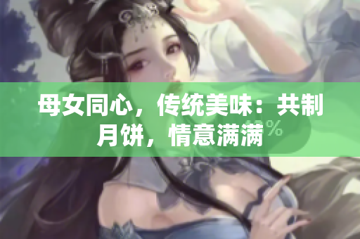 母女同心，傳統(tǒng)美味：共制月餅，情意滿滿