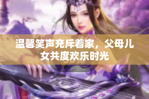 溫馨笑聲充斥著家，父母兒女共度歡樂時光