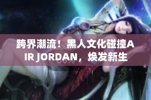 跨界潮流！黑人文化碰撞AIR JORDAN，煥發(fā)新生