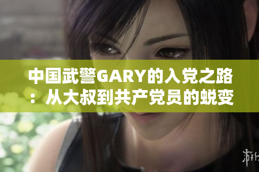 中國武警GARY的入黨之路：從大叔到共產(chǎn)黨員的蛻變