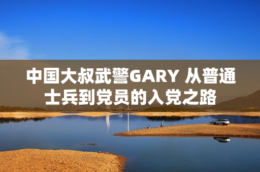 中國大叔武警GARY 從普通士兵到黨員的入黨之路