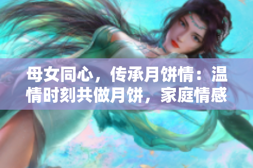 母女同心，傳承月餅情：溫情時(shí)刻共做月餅，家庭情感升華