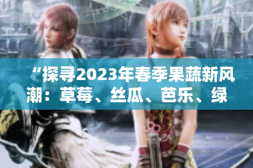 “探尋2023年春季果蔬新風(fēng)潮：草莓、絲瓜、芭樂(lè)、綠巨人、櫻桃、秋葵齊上陣，粉色系席卷味蕾！”