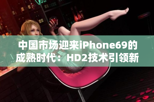 中國市場迎來iPhone69的成熟時(shí)代：HD2技術(shù)引領(lǐng)新一代智能手機(jī)發(fā)展