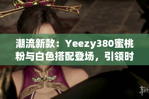 潮流新款：Yeezy380蜜桃粉與白色搭配登場(chǎng)，引領(lǐng)時(shí)尚潮流