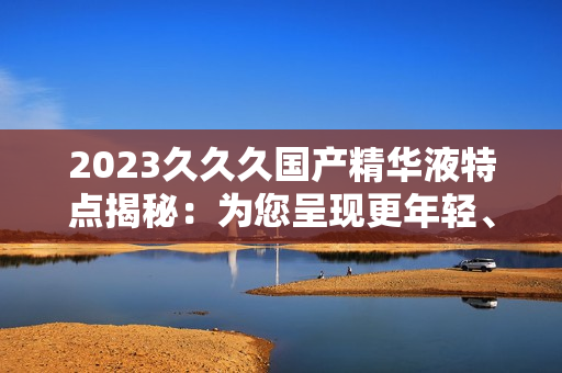 2023久久久國(guó)產(chǎn)精華液特點(diǎn)揭秘：為您呈現(xiàn)更年輕、更光滑的肌膚