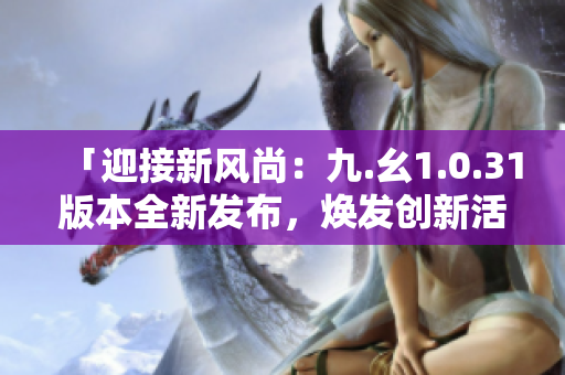 「迎接新風(fēng)尚：九.幺1.0.31版本全新發(fā)布，煥發(fā)創(chuàng)新活力！」