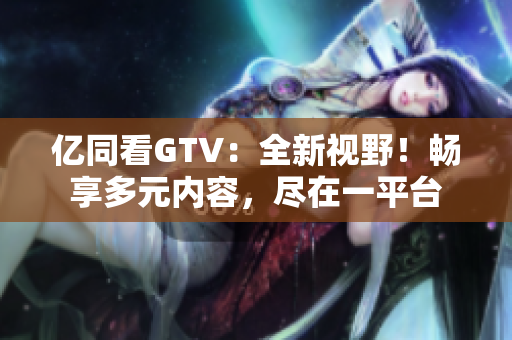 億同看GTV：全新視野！暢享多元內(nèi)容，盡在一平臺(tái)